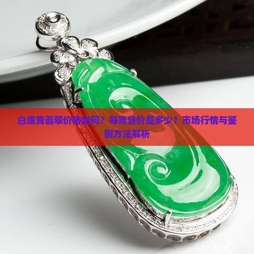 白底青翡翠价格如何?每克售价是多少?市场行情与鉴别方法解析 白底青翡翠价格如何?每克售价是多少?市场行情与鉴别方法解析