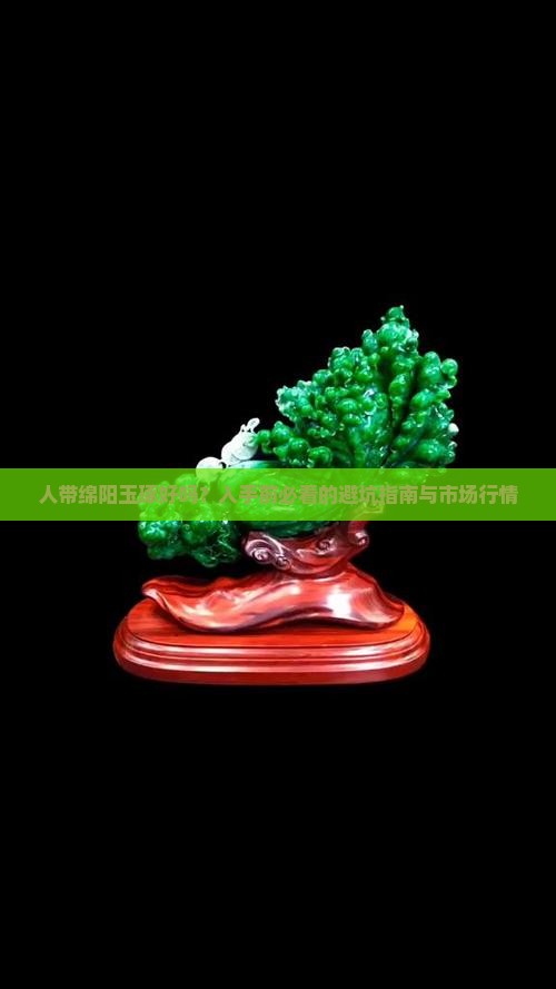 人带绵阳玉琢好吗？入手前必看的避坑指南与市场行情
