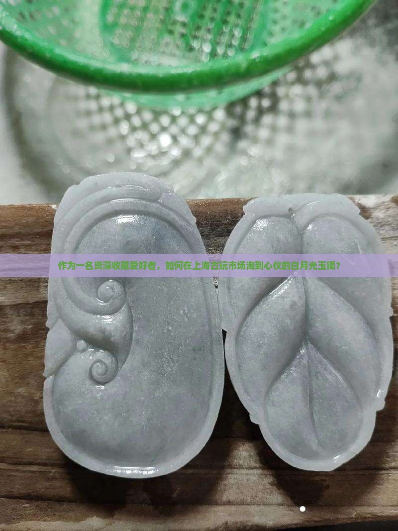 作为一名资深收藏爱好者，如何在上海古玩市场淘到心仪的白月光玉镯？