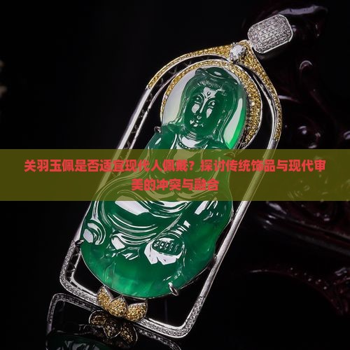 关羽玉佩是否适宜现代人佩戴？探讨传统饰品与现代审美的冲突与融合
