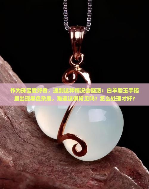 作为珠宝爱好者，遇到这种情况会疑惑：白羊脂玉手镯里出现黑色杂质，难道这很常见吗？怎么处理才好？