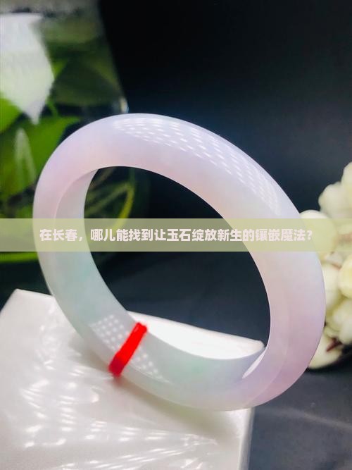 在长春，哪儿能找到让玉石绽放新生的镶嵌魔法？
