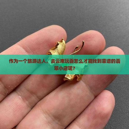 作为一个旅游达人，去云南玩耍怎么才能找到靠谱的翡翠小店呢？
