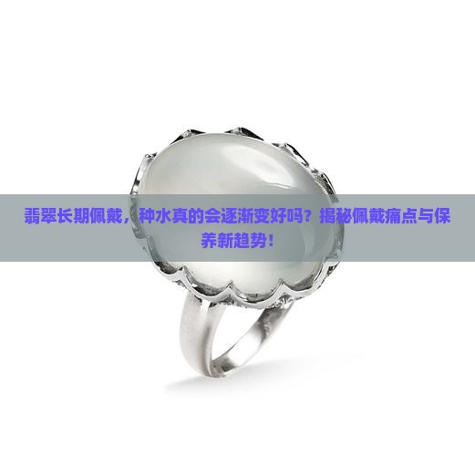 翡翠长期佩戴，种水真的会逐渐变好吗？揭秘佩戴痛点与保养新趋势！