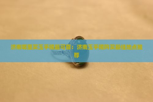 济南哪里买玉手镯最可靠