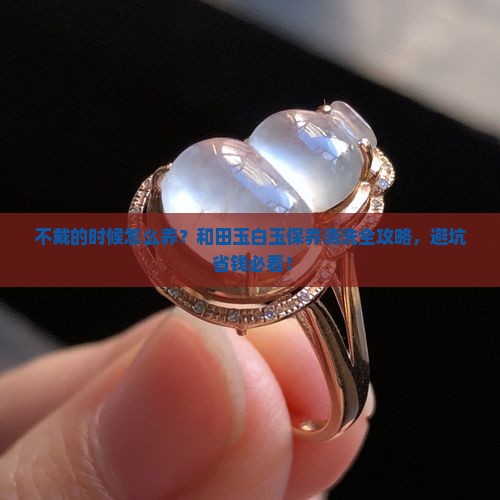 和田玉白玉不戴的时候怎么保养和清洗