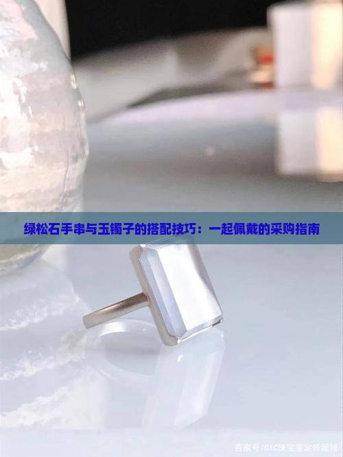 绿松石手串与玉镯子的搭配技巧：一起佩戴的采购指南