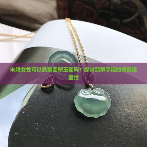 未婚女性可以佩戴翡翠玉镯吗？探讨翡翠手镯的佩戴适宜性