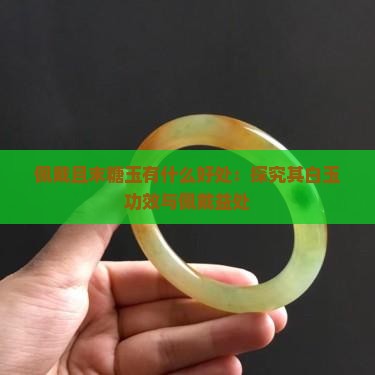 佩戴且末糖玉有什么好处：探究其白玉功效与佩戴益处