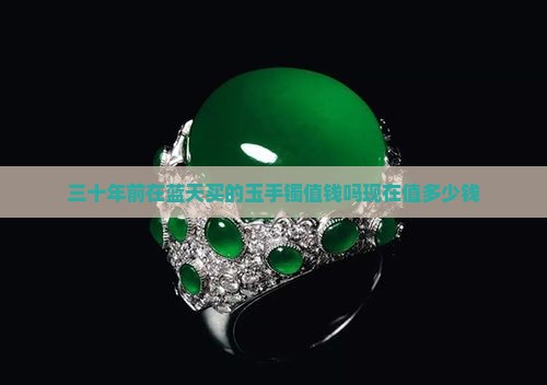 三十年前在蓝天买的玉手镯值钱吗现在值多少钱