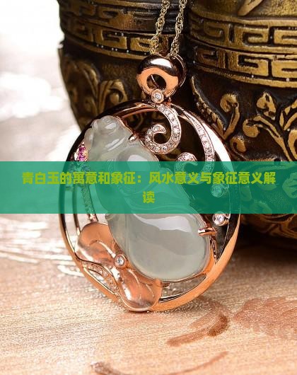 青白玉的寓意和象征：风水意义与象征意义解读