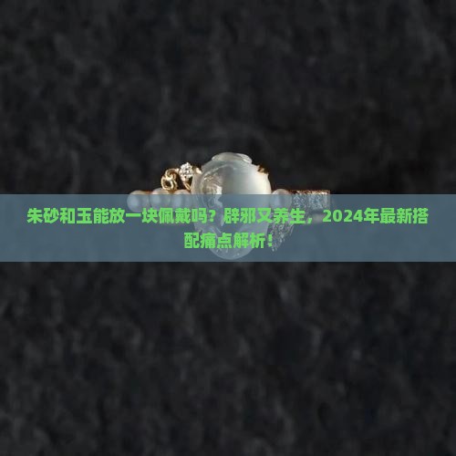 朱砂和玉能放一块佩戴吗 朱砂和玉能放一块佩戴吗