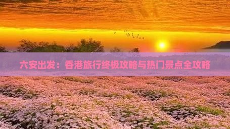 六安出发：香港旅行终极攻略与热门景点全攻略