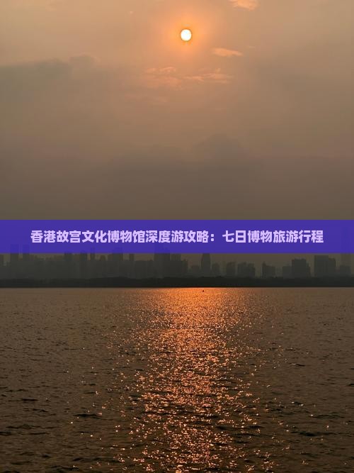 香港故宫文化博物馆深度游攻略：七日博物旅游行程