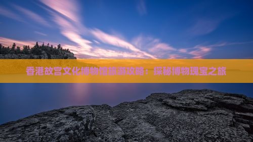 香港故宫文化博物馆旅游攻略：探秘博物瑰宝之旅