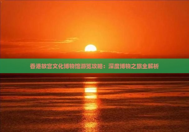 香港故宫文化博物馆游览攻略：深度博物之旅全解析
