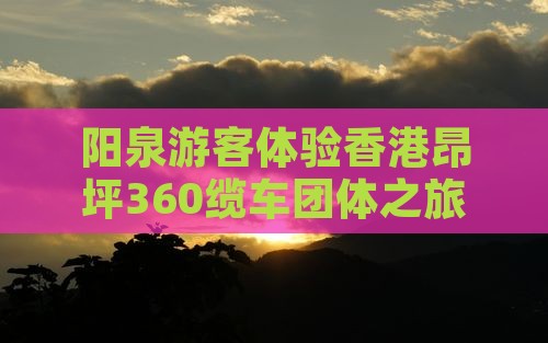 阳泉游客体验香港昂坪360缆车团体之旅