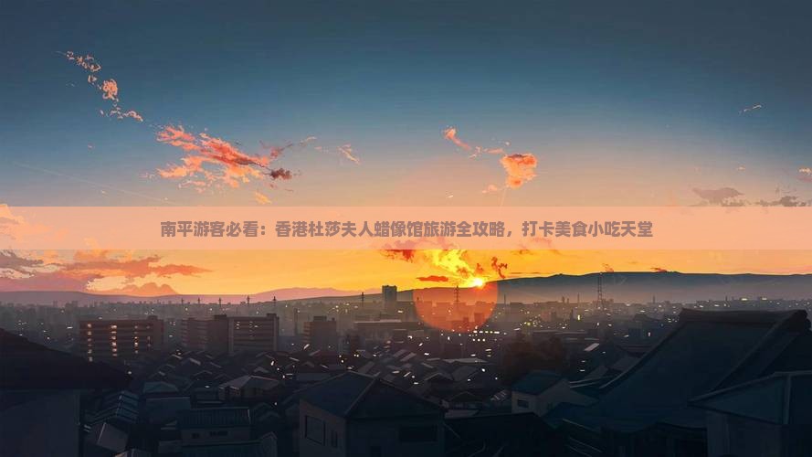 南平游客必看：香港杜莎夫人蜡像馆旅游全攻略，打卡美食小吃天堂