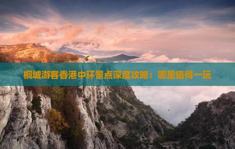 桐城游客香港中环景点深度攻略：哪里值得一玩