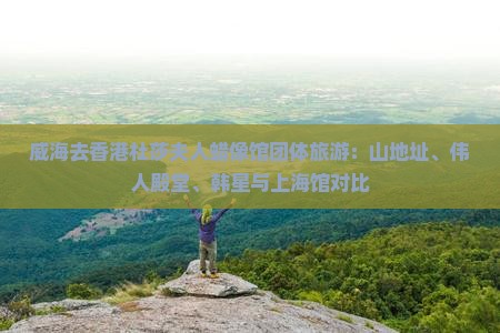 威海去香港杜莎夫人蜡像馆团体旅游：山地址、伟人殿堂、韩星与上海馆对比