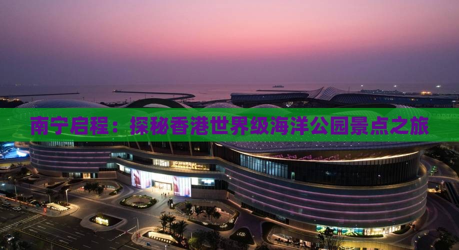 南宁启程：探秘香港世界级海洋公园景点之旅