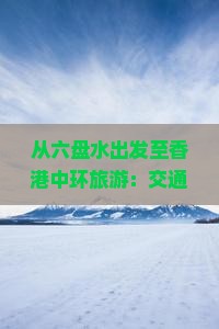 从六盘水出发至香港中环旅游：交通、住宿、热门景点一览