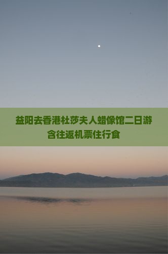 益阳去香港杜莎夫人蜡像馆二日游含往返机票住行食