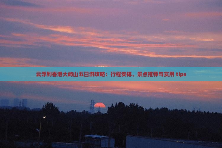 云浮到香港大屿山五日游攻略：行程安排、景点推荐与实用 tips