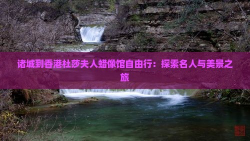 诸城到香港杜莎夫人蜡像馆自由行：探索名人与美景之旅