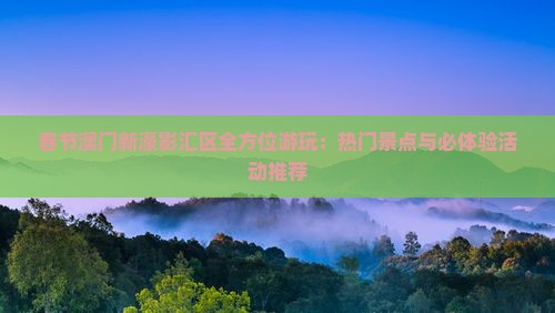 春节澳门新濠影汇区全方位游玩：热门景点与必体验活动推荐