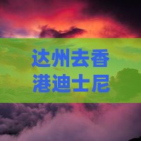 达州去香港迪士尼乐园攻略：详尽路线