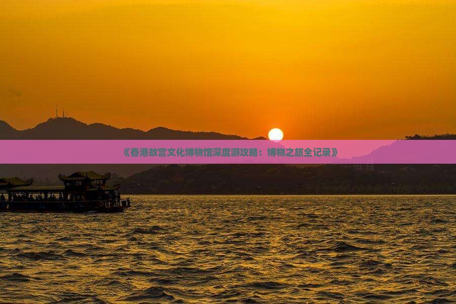 《香港故宫文化博物馆深度游攻略：博物之旅全记录》