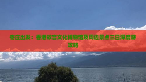 枣庄出发：香港故宫文化博物馆及周边景点三日深度游攻略
