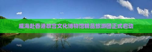 威海赴香港故宫文化博物馆精品旅游团正式启动