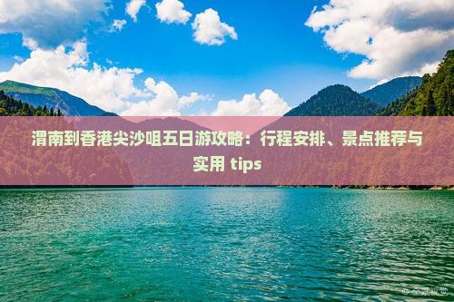 渭南到香港尖沙咀五日游攻略：行程安排、景点推荐与实用 tips