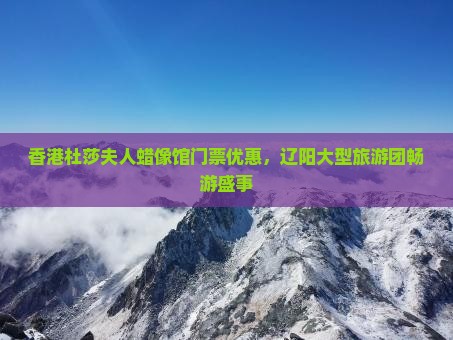 香港杜莎夫人蜡像馆门票优惠，辽阳大型旅游团畅游盛事