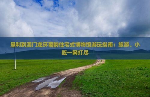 垦利到澳门龙环葡韵住宅式博物馆游玩指南：旅游、小吃一网打尽