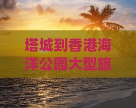 塔城到香港海洋公园大型旅游团价格一览