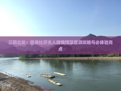 三明出发：香港杜莎夫人蜡像馆深度游攻略与必体验亮点