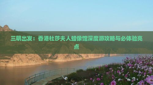 三明出发：香港杜莎夫人蜡像馆深度游攻略与必体验亮点