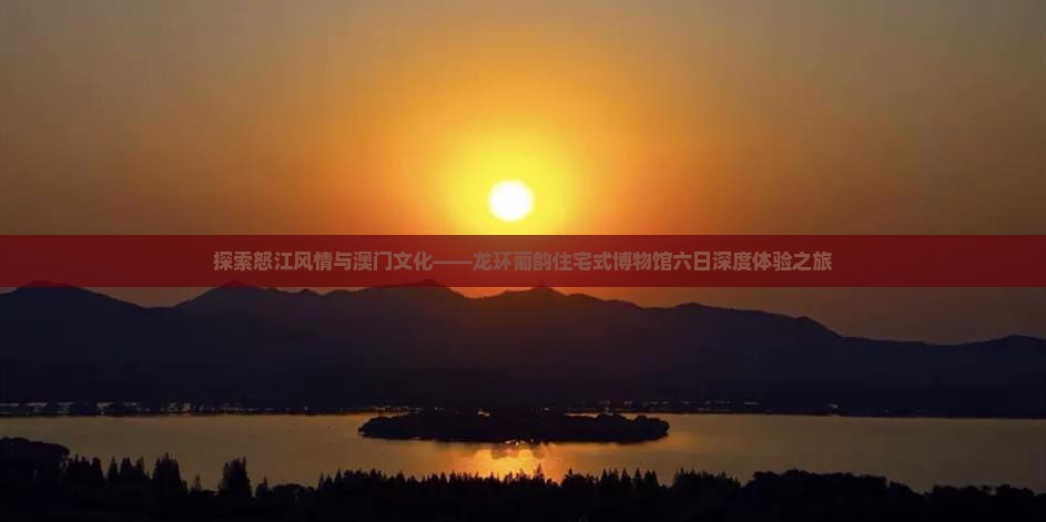 探索怒江风情与澳门文化——龙环葡韵住宅式博物馆六日深度体验之旅