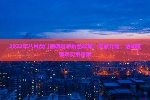 2023年八月澳门旅游塔游玩全攻略：景点介绍、活动推荐及实用指南