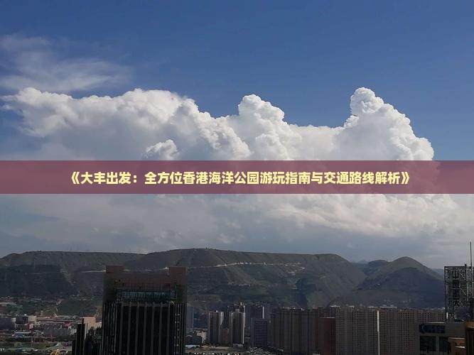 《大丰出发：全方位香港海洋公园游玩指南与交通路线解析》