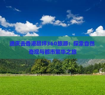 迪庆去香港昂坪360旅游：探索自然奇观与都市繁华之旅