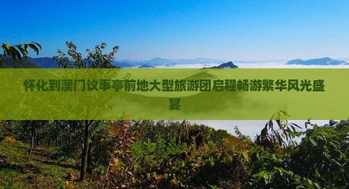 怀化到澳门议事亭前地大型旅游团启程畅游繁华风光盛宴