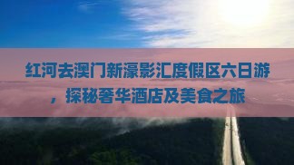 红河去澳门新濠影汇度假区六日游，探秘奢华酒店及美食之旅