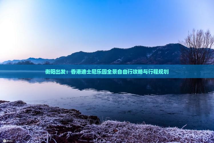 衡阳出发：香港迪士尼乐园全景自由行攻略与行程规划