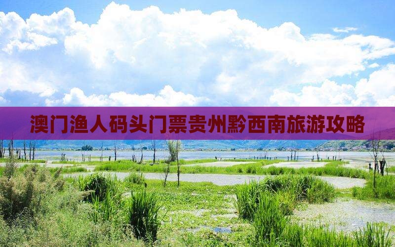 澳门渔人码头门票贵州黔西南旅游攻略