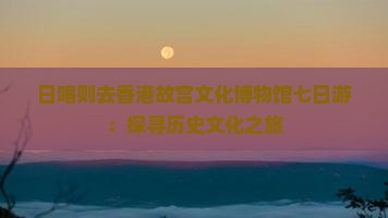 日喀则去香港故宫文化博物馆七日游：探寻历史文化之旅