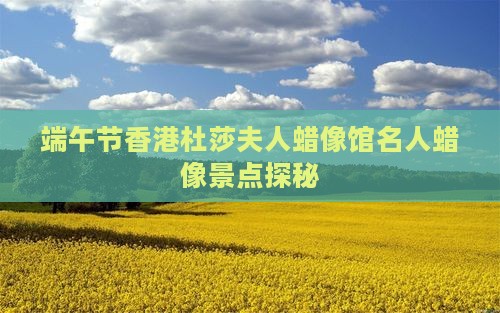 端午节香港杜莎夫人蜡像馆名人蜡像景点探秘